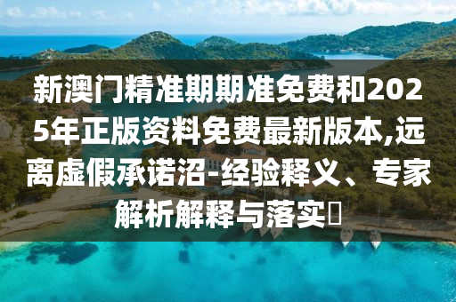 新澳門精準(zhǔn)期期準(zhǔn)免費(fèi)和2025年正版資料免費(fèi)最新版本,遠(yuǎn)離虛假承諾沼-經(jīng)驗(yàn)釋義、專家解析解釋與落實(shí)?
